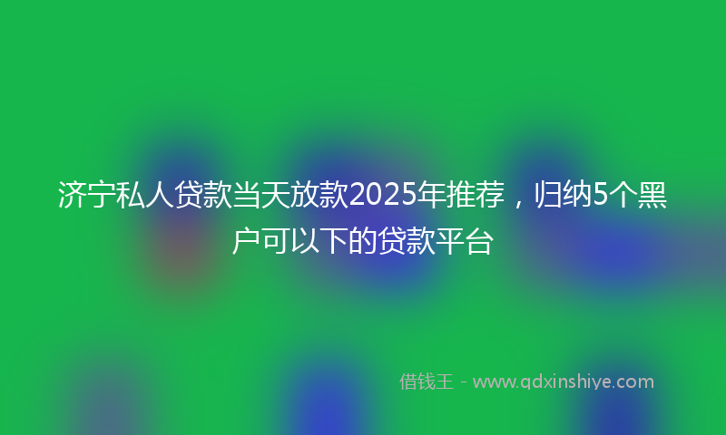 济宁私人贷款当天放款2025年推荐，归纳5个黑户可以下的贷款平台