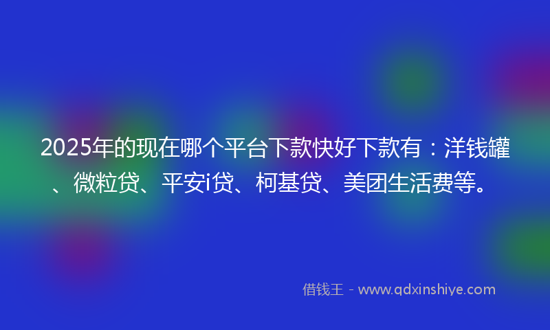 2025年的现在哪个平台下款快好下款有：洋钱罐、微粒贷、平安i贷、柯基贷、美团生活费等。