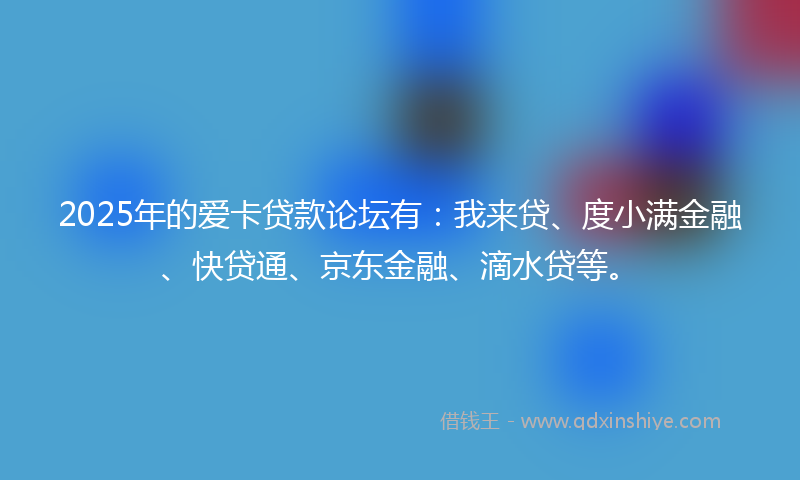 2025年的爱卡贷款论坛有：我来贷、度小满金融、快贷通、京东金融、滴水贷等。