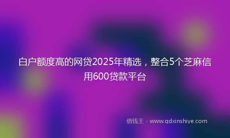 白户额度高的网贷2025年精选,整合5个芝麻信用600贷款平台