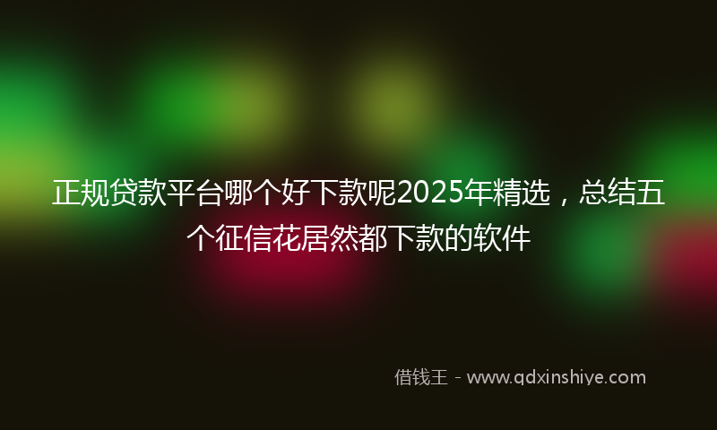 正规贷款平台哪个好下款呢2025年精选，总结五个征信花居然都下款的软件