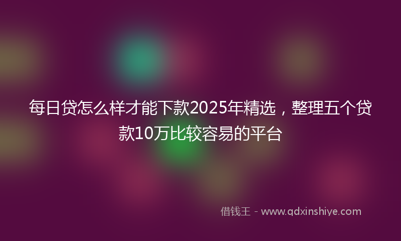 每日贷怎么样才能下款2025年精选，整理五个贷款10万比较容易的平台