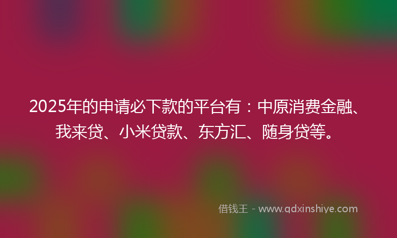 2025年的申请必下款的平台有：中原消费金融、我来贷、小米贷款、东方汇、随身贷等。