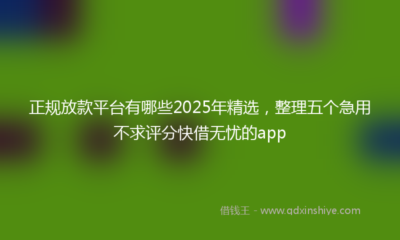 正规放款平台有哪些2025年精选，整理五个急用不求评分快借无忧的app