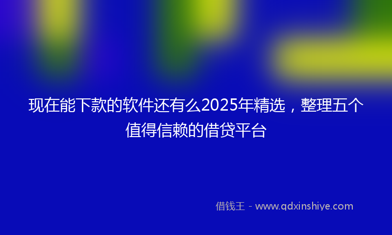 现在能下款的软件还有么2025年精选，整理五个值得信赖的借贷平台