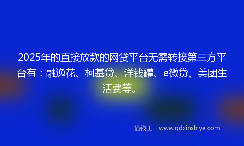 2025年的直接放款的网贷平台无需转接第三方平台有：融逸花、柯基贷、洋钱罐、e微贷、美团生活费等。