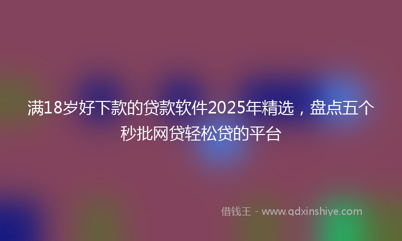 满18岁好下款的贷款软件2025年精选，盘点五个秒批网贷轻松贷的平台