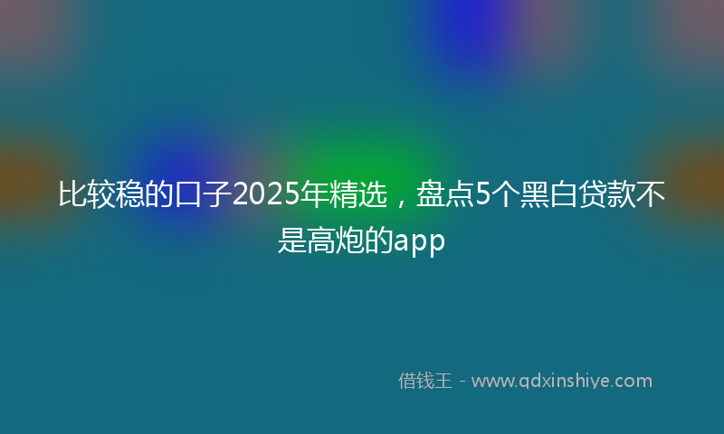 比较稳的口子2025年精选，盘点5个黑白贷款不是高炮的app