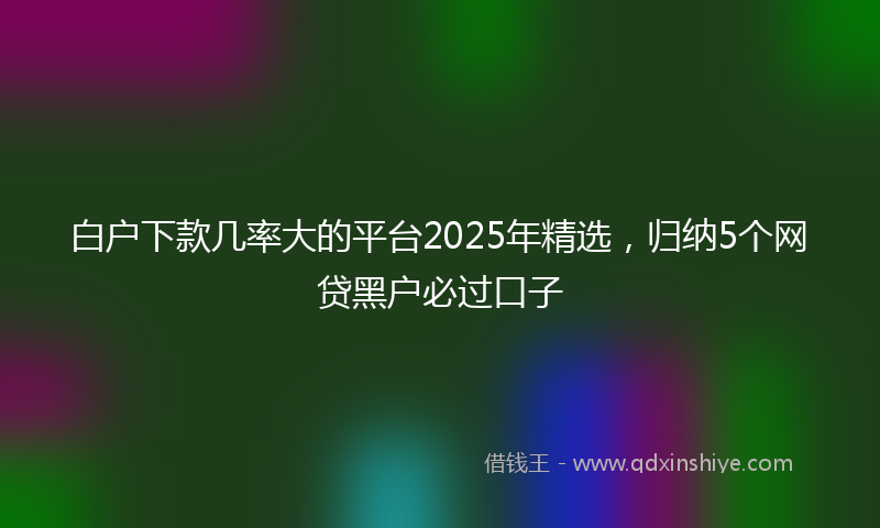 白户下款几率大的平台2025年精选，归纳5个网贷黑户必过口子