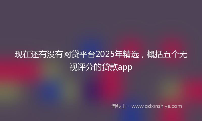 现在还有没有网贷平台2025年精选，概括五个无视评分的贷款app