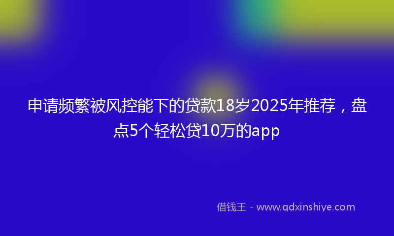 申请频繁被风控能下的贷款18岁2025年推荐，盘点5个轻松贷10万的app