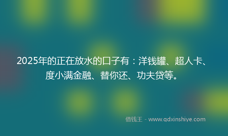 2025年的正在放水的口子有：洋钱罐、超人卡、度小满金融、替你还、功夫贷等。