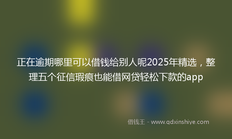 正在逾期哪里可以借钱给别人呢2025年精选，整理五个征信瑕疵也能借网贷轻松下款的app