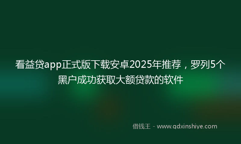 看益贷app正式版下载安卓2025年推荐,罗列5个黑户成功获取大额贷款的软件