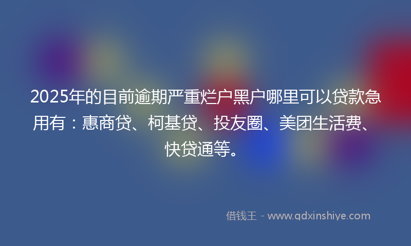 2025年的目前逾期严重烂户黑户哪里可以贷款急用有：惠商贷、柯基贷、投友圈、美团生活费、快贷通等。