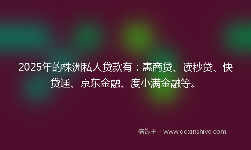 2025年的株洲私人贷款有：惠商贷、读秒贷、快贷通、京东金融、度小满金融等。