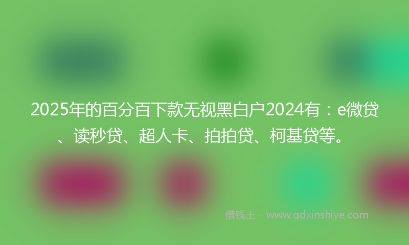 2025年的百分百下款无视黑白户2024有：e微贷、读秒贷、超人卡、拍拍贷、柯基贷等。