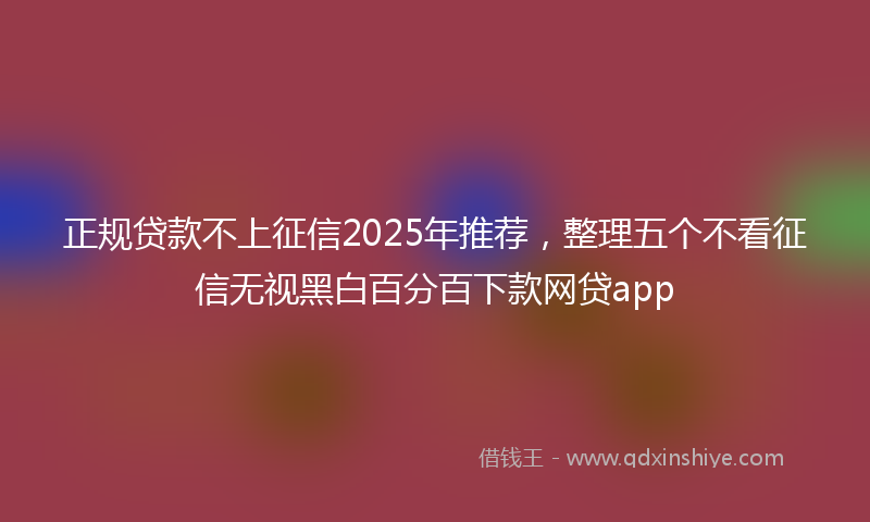 正规贷款不上征信2025年推荐，整理五个不看征信无视黑白百分百下款网贷app