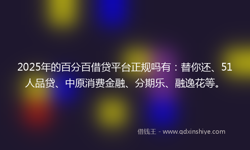 2025年的百分百借贷平台正规吗有：替你还、51人品贷、中原消费金融、分期乐、融逸花等。
