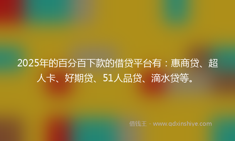 2025年的百分百下款的借贷平台有：惠商贷、超人卡、好期贷、51人品贷、滴水贷等。