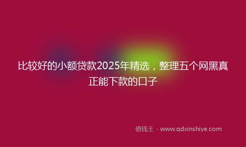 比较好的小额贷款2025年精选，整理五个网黑真正能下款的口子