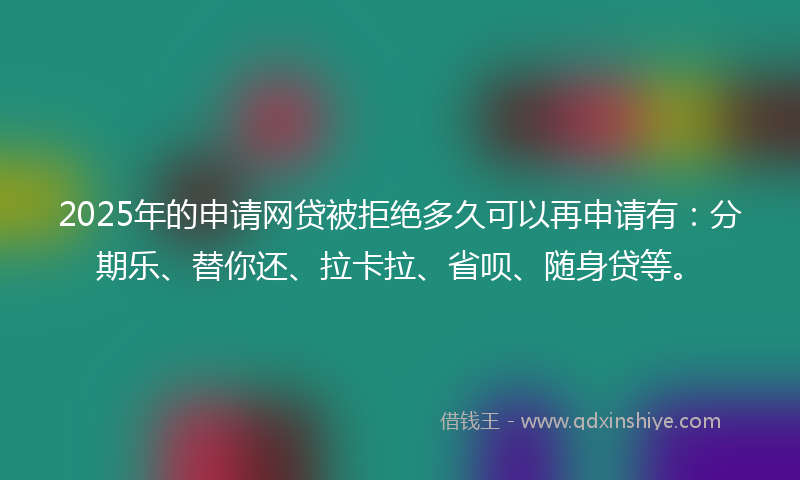2025年的申请网贷被拒绝多久可以再申请有：分期乐、替你还、拉卡拉、省呗、随身贷等。