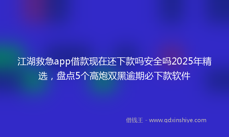 江湖救急app借款现在还下款吗安全吗2025年精选，盘点5个高炮双黑逾期必下款软件