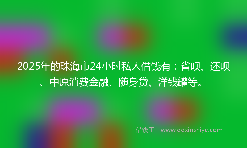 2025年的珠海市24小时私人借钱有：省呗、还呗、中原消费金融、随身贷、洋钱罐等。