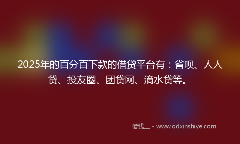 2025年的百分百下款的借贷平台有：省呗、人人贷、投友圈、团贷网、滴水贷等。