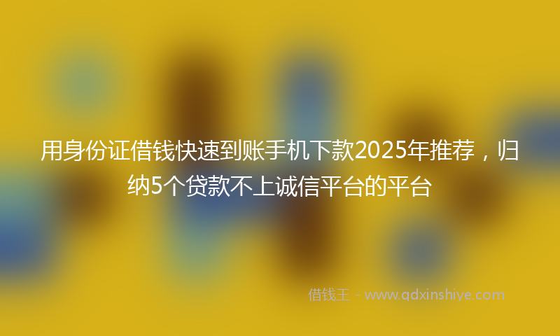 用身份证借钱快速到账手机下款2025年推荐，归纳5个贷款不上诚信平台的平台