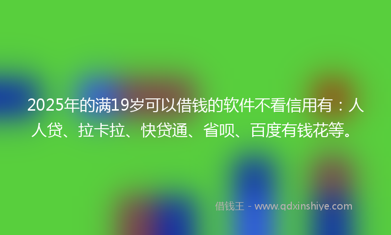 2025年的满19岁可以借钱的软件不看信用有：人人贷、拉卡拉、快贷通、省呗、百度有钱花等。
