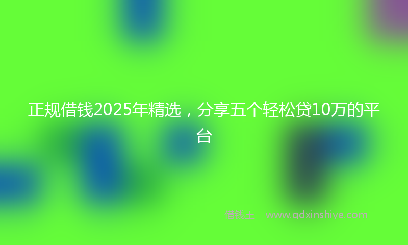正规借钱2025年精选，分享五个轻松贷10万的平台