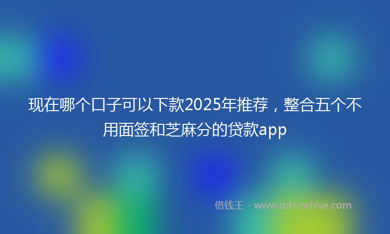 现在哪个口子可以下款2025年推荐，整合五个不用面签和芝麻分的贷款app