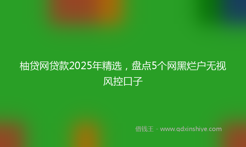 柚贷网贷款2025年精选，盘点5个网黑烂户无视风控口子