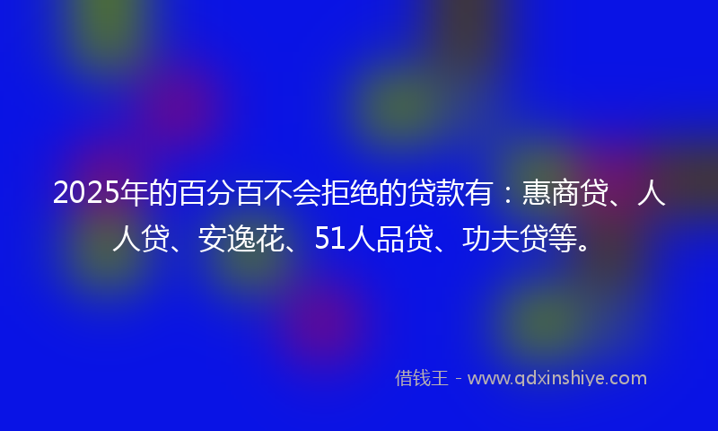 2025年的百分百不会拒绝的贷款有：惠商贷、人人贷、安逸花、51人品贷、功夫贷等。