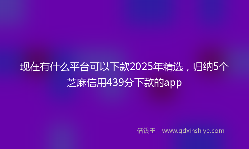 现在有什么平台可以下款2025年精选，归纳5个芝麻信用439分下款的app