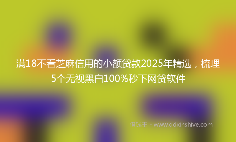 满18不看芝麻信用的小额贷款2025年精选，梳理5个无视黑白100%秒下网贷软件