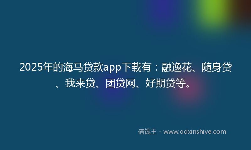 2025年的海马贷款app下载有：融逸花、随身贷、我来贷、团贷网、好期贷等。