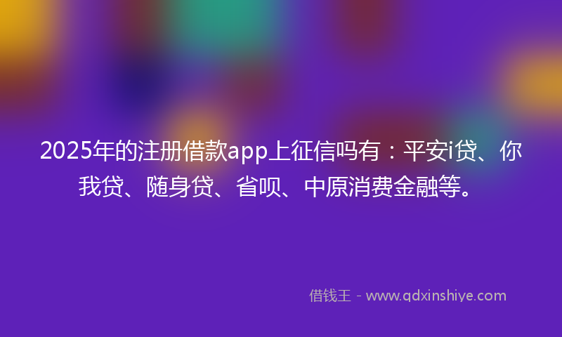2025年的注册借款app上征信吗有：平安i贷、你我贷、随身贷、省呗、中原消费金融等。