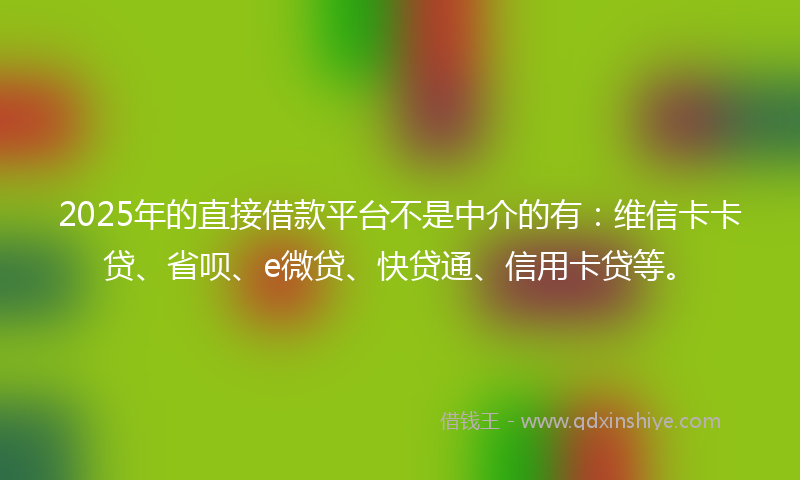 2025年的直接借款平台不是中介的有：维信卡卡贷、省呗、e微贷、快贷通、信用卡贷等。