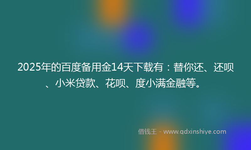 2025年的百度备用金14天下载有：替你还、还呗、小米贷款、花呗、度小满金融等。