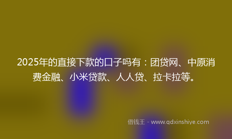 2025年的直接下款的口子吗有：团贷网、中原消费金融、小米贷款、人人贷、拉卡拉等。