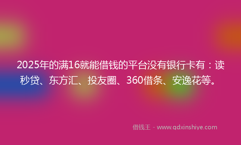 2025年的满16就能借钱的平台没有银行卡有：读秒贷、东方汇、投友圈、360借条、安逸花等。
