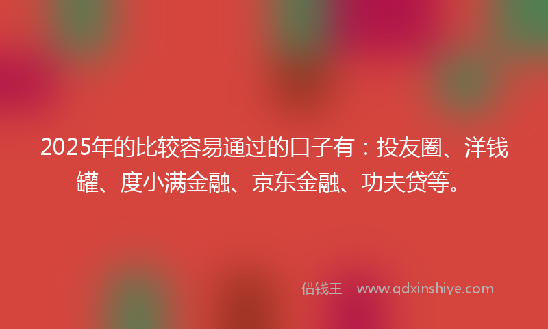 2025年的比较容易通过的口子有：投友圈、洋钱罐、度小满金融、京东金融、功夫贷等。