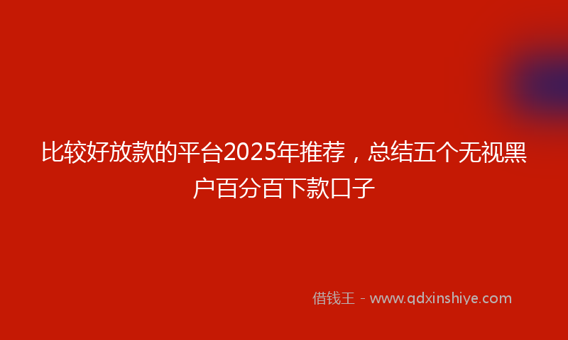 比较好放款的平台2025年推荐，总结五个无视黑户百分百下款口子
