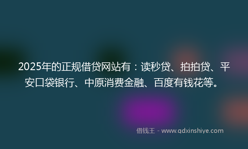 2025年的正规借贷网站有：读秒贷、拍拍贷、平安口袋银行、中原消费金融、百度有钱花等。