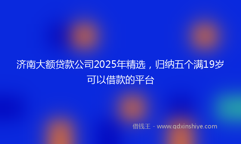 济南大额贷款公司2025年精选，归纳五个满19岁可以借款的平台