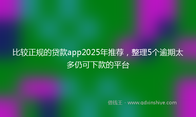 比较正规的贷款app2025年推荐，整理5个逾期太多仍可下款的平台