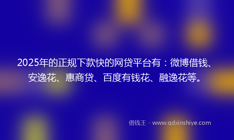 2025年的正规下款快的网贷平台有：微博借钱、安逸花、惠商贷、百度有钱花、融逸花等。