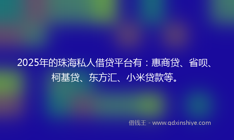 2025年的珠海私人借贷平台有：惠商贷、省呗、柯基贷、东方汇、小米贷款等。